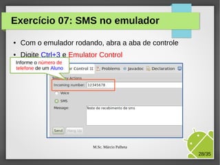 Exercício 07: SMS no emulador
●

Com o emulador rodando, abra a aba de controle

●

Digite Ctrl+3 e Emulator Control

Informe o número de
telefone de um Aluno

M.Sc. Márcio Palheta

28/35

 
