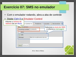 Exercício 07: SMS no emulador
●

Com o emulador rodando, abra a aba de controle

●

Digite Ctrl+3 e Emulator Control

Informe o número de
telefone de um Aluno
Selecione o envio de SMS
e informe a mensagem

M.Sc. Márcio Palheta

29/35

 