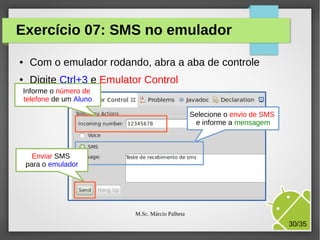 Exercício 07: SMS no emulador
●

Com o emulador rodando, abra a aba de controle

●

Digite Ctrl+3 e Emulator Control

Informe o número de
telefone de um Aluno
Selecione o envio de SMS
e informe a mensagem

Enviar SMS
para o emulador

M.Sc. Márcio Palheta

30/35

 