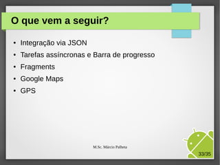 O que vem a seguir?
●

Integração via JSON

●

Tarefas assíncronas e Barra de progresso

●

Fragments

●

Google Maps

●

GPS

M.Sc. Márcio Palheta

33/35

 