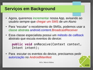Serviços em Background
●

●

●

Agora, queremos incrementar nossa App, avisando ao
usuário sempre que chegar um SMS de um Aluno
Para “escutar” o recebimento de SMSs, podemos usar a
classe abstrata android.content.BroadcastReceiver
Essa classe especialista possui um método de callback
abstrato que escuta eventos do device:
public void onReceive(Context context,
Intent intent);

●

Para escutar os eventos do device, precisamos pedir
autorização no AndroidManifest
M.Sc. Márcio Palheta

4/35

 