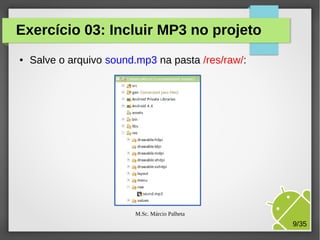 Exercício 03: Incluir MP3 no projeto
●

Salve o arquivo sound.mp3 na pasta /res/raw/:

M.Sc. Márcio Palheta

9/35

 