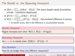 The Bandit vs. the Queueing Viewpoint
Q(t) = t
s=1 ((A(s) − D(s)) : The queue length equals [cumulative
arrivals - cumulative departures]
Q∗(t) = t
s=1 ((A(s) − D∗(s))
Ψ(t) = E t
s=1 (D∗(s) − D(s)) : Accumulated diﬀerence in service
In bandit terms, this is the diﬀerence in accumulated rewards
Bandit Viewpoint
Regret increases over time: Ψ(t) ≤ R(t) ∼ K log(t)
Queueing Viewpoint
As t → ∞ in steady state, E[Q(t) − Q∗(t)] ∼ 0
Key Question
How do we bridge these two diﬀerent viewpoints?
Sanjay Shakkottai (ECE, UT Austin) Regret of Queueing Bandits March 1, 2018 12 / 44
 