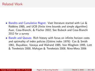 Related Work
Bandits and Cumulative Regret: Vast literature started with Lai &
Robbins 1985, and UCB (ﬁnite time bounds and simple algorithm)
Auer, Cesa-Bianchi, & Fischer 2002; See Bubeck and Cesa-Bianchi
2012 for a survey
Bandit and Queues: Rich history with focus on inﬁnite horizon costs
and optimality of index policies (Gittins index 1979): Cox & Smith
1961, Buyukkoc, Varaiya and Walrand 1985, Van Mieghem 1995, Lott
& Teneketzis 2000, Mahajan & Teneketzis 2008, Nino-Mora 2006
Sanjay Shakkottai (ECE, UT Austin) Regret of Queueing Bandits March 1, 2018 18 / 44
 