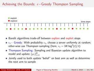 Achieving the Bounds: −Greedy Thompson Sampling
time	steps
exploit
explore
Bandit algorithms trade-oﬀ between explore and exploit steps
t− Greedy: With probability t, choose a server uniformly at random;
other-wise use Thompson sampling (here, t = 3K log2
(t)/t)
Thompson Sampling: Sampling and Bayesian update algorithm to
model and update {µi }K
i=1
Jointly used to both update “belief” on best arm as well as determine
the next arm to sample
Sanjay Shakkottai (ECE, UT Austin) Regret of Queueing Bandits March 1, 2018 19 / 44
 