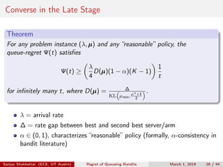 Converse in the Late Stage
Theorem
For any problem instance (λ,µµµ) and any “reasonable” policy, the
queue-regret Ψ(t) satisﬁes
Ψ(t) ≥
λ
4
D(µµµ)(1 − α)(K − 1)
1
t
for inﬁnitely many t, where D(µµµ) = ∆
KL µmin, µ∗+1
2
.
λ = arrival rate
∆ = rate gap between best and second best server/arm
α ∈ (0, 1), characterizes “reasonable” policy (formally, α-consistency in
bandit literature)
Sanjay Shakkottai (ECE, UT Austin) Regret of Queueing Bandits March 1, 2018 26 / 44
 