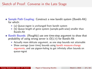 Sketch of Proof: Converse in the Late Stage
Sample Path Coupling: Construct a new bandit system (Bandit-Alt)
for which:
(a) Queue-regret is unchanged from bandit system
(b) Queue length of genie system (sample-path-wise) smaller than
Bandit-Alt
Bandit Bounds: (Roughly) use one time-step argument to show that
probability of using wrong server is O(1/t) for Bandit-Alt
Actually more delicate argument, as one step bounds not attainable
Show average (over time) bounds using bandit measure-change
arguments, and use pigeon-holing to get inﬁnitely often bounds on
queue-regret
Sanjay Shakkottai (ECE, UT Austin) Regret of Queueing Bandits March 1, 2018 27 / 44
 