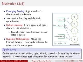 Motivation (2/3)
Emerging Setting: Agent and task
characteristics unknown
Joint online learning and dynamic
optimization
Online Learning: Learn agent and task
characteristics/statistics
Formally, learn task dependent service
rates of agents
Dynamic Optimization: Using the
learned statistics, iteratively optimize to
achieve performance goals
μ1
μ2
μ3
μK
agents / servers
μ1 = (μ11 μ12 … μ1U)
Queue U
Queue 2
Queue 1
tasks
Applications
Online service systems (Uber, Lyft, Airbnb, Upwork); Scheduling in wireless
networks; Crowdsourced task allocation for human-machine systems
Sanjay Shakkottai (ECE, UT Austin) Regret of Queueing Bandits March 1, 2018 3 / 44
 