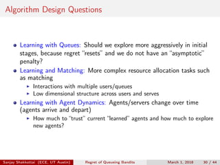 Algorithm Design Questions
Learning with Queues: Should we explore more aggressively in initial
stages, because regret “resets” and we do not have an “asymptotic”
penalty?
Learning and Matching: More complex resource allocation tasks such
as matching
Interactions with multiple users/queues
Low dimensional structure across users and serves
Learning with Agent Dynamics: Agents/servers change over time
(agents arrive and depart)
How much to “trust” current “learned” agents and how much to explore
new agents?
Sanjay Shakkottai (ECE, UT Austin) Regret of Queueing Bandits March 1, 2018 30 / 44
 