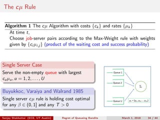 The cµ Rule
Algorithm 1 The cµ Algorithm with costs {ck} and rates {µk}
At time t,
Choose job-server pairs according to the Max-Weight rule with weights
given by {ci µi,j } (product of the waiting cost and success probability)
Single Server Case
Serve the non-empty queue with largest
cuµu, u = 1, 2, . . . , U
Buyukkoc, Varaiya and Walrand 1985
Single server cµ rule is holding cost optimal
for any β ∈ (0, 1] and any T > 0
μ1
μ1 = (μ11 μ12 … μ1U)Queue U
Queue 2
Queue 1
Sanjay Shakkottai (ECE, UT Austin) Regret of Queueing Bandits March 1, 2018 34 / 44
 