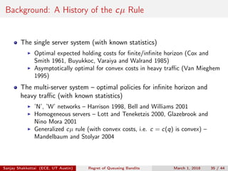 Background: A History of the cµ Rule
The single server system (with known statistics)
Optimal expected holding costs for ﬁnite/inﬁnite horizon (Cox and
Smith 1961, Buyukkoc, Varaiya and Walrand 1985)
Asymptotically optimal for convex costs in heavy traﬃc (Van Mieghem
1995)
The multi-server system – optimal policies for inﬁnite horizon and
heavy traﬃc (with known statistics)
’N’, ’W’ networks – Harrison 1998, Bell and Williams 2001
Homogeneous servers – Lott and Teneketzis 2000, Glazebrook and
Nino Mora 2001
Generalized cµ rule (with convex costs, i.e. c = c(q) is convex) –
Mandelbaum and Stolyar 2004
Sanjay Shakkottai (ECE, UT Austin) Regret of Queueing Bandits March 1, 2018 35 / 44
 
