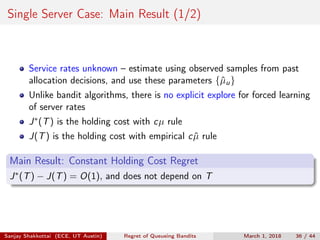 Single Server Case: Main Result (1/2)
Service rates unknown – estimate using observed samples from past
allocation decisions, and use these parameters {ˆµu}
Unlike bandit algorithms, there is no explicit explore for forced learning
of server rates
J∗(T) is the holding cost with cµ rule
J(T) is the holding cost with empirical c ˆµ rule
Main Result: Constant Holding Cost Regret
J∗(T) − J(T) = O(1), and does not depend on T
Sanjay Shakkottai (ECE, UT Austin) Regret of Queueing Bandits March 1, 2018 36 / 44
 