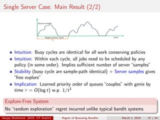 Single Server Case: Main Result (2/2)
time
Queue	length
Regenerative	cycle
Intuition: Busy cycles are identical for all work conserving policies
Intuition: Within each cycle, all jobs need to be scheduled by any
policy (in some order). Implies suﬃcient number of server “samples”
Stability (busy cycle are sample-path identical) + Server samples gives
“free explore”
Implication: Learned priority order of queues “couples” with genie by
time τ = O(log t) w.p. 1/t3
Explore-Free System
No “random exploration” regret incurred unlike typical bandit systems
Sanjay Shakkottai (ECE, UT Austin) Regret of Queueing Bandits March 1, 2018 37 / 44
 