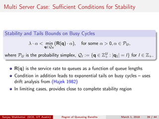 Multi Server Case: Suﬃcient Conditions for Stability
Stability and Tails Bounds on Busy Cycles
λ · α < min
q∈QK
(R(q) · α), for some α > 0, α ∈ PU,
where PU is the probability simplex, Ql := {q ∈ ZU
+ : |q1| = l} for l ∈ Z+.
R(q) is the service rate to queues as a function of queue lengths
Condition in addition leads to exponential tails on busy cycles – uses
drift analysis from (Hajek 1982)
In limiting cases, provides close to complete stability region
Sanjay Shakkottai (ECE, UT Austin) Regret of Queueing Bandits March 1, 2018 39 / 44
 