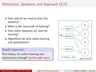 Motivation, Questions and Approach (3/3)
How well do we need to learn the
statistics?
What is the time-scale of learning?
How much resources are need for
learning?
Algorithms for joint online learning
and optimization?
Bandit Approach
Rich history for online learning and
optimization through bandits and regret
μ1
μ2
μ3
μK
agents / servers
μ1 = (μ11 μ12 … μ1U)
Queue U
Queue 2
Queue 1
tasks
Sanjay Shakkottai (ECE, UT Austin) Regret of Queueing Bandits March 1, 2018 4 / 44
 