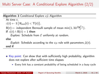 Multi Server Case: A Conditional Explore Algorithm (2/2)
Algorithm 3 Conditional Explore c ˆµ Algorithm
At time t,
ε(t) ← 1 Nmin(t) < Υ(t) ,
B(t) ← independent Bernoulli sample of mean min{1, 3U log2
t
t }.
if ε(t) ∧ B(t) = 1 then
Explore: Schedule from E uniformly at random.
else
Exploit: Schedule according to the cµ rule with parameters ˆµ(t).
end if
Key point: Can show that with suﬃciently high probability, algorithm
does not explore after suﬃcient time elapses
Every link has a constant probability of being scheduled in a busy cycle
Sanjay Shakkottai (ECE, UT Austin) Regret of Queueing Bandits March 1, 2018 41 / 44
 