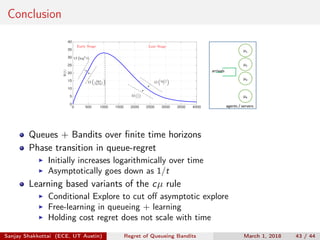 Conclusion
t
0 500 1000 1500 2000 2500 3000 3500 4000
Ψ(t)
0
5
10
15
20
25
30
35
40
Ω 1
t
O log3
t
t
O log3
t
O log t
log log t
Early Stage Late Stage
μ1
μ2
μ3
μK
arrivals
agents / servers
Queues + Bandits over ﬁnite time horizons
Phase transition in queue-regret
Initially increases logarithmically over time
Asymptotically goes down as 1/t
Learning based variants of the cµ rule
Conditional Explore to cut oﬀ asymptotic explore
Free-learning in queueing + learning
Holding cost regret does not scale with time
Sanjay Shakkottai (ECE, UT Austin) Regret of Queueing Bandits March 1, 2018 43 / 44
 