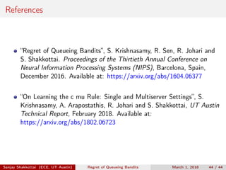 References
“Regret of Queueing Bandits”, S. Krishnasamy, R. Sen, R. Johari and
S. Shakkottai. Proceedings of the Thirtieth Annual Conference on
Neural Information Processing Systems (NIPS), Barcelona, Spain,
December 2016. Available at: https://arxiv.org/abs/1604.06377
“On Learning the c mu Rule: Single and Multiserver Settings”, S.
Krishnasamy, A. Arapostathis, R. Johari and S. Shakkottai, UT Austin
Technical Report, February 2018. Available at:
https://arxiv.org/abs/1802.06723
Sanjay Shakkottai (ECE, UT Austin) Regret of Queueing Bandits March 1, 2018 44 / 44
 