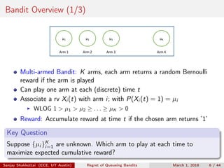 Bandit Overview (1/3)
μ1 μ2 μ3 μK
Arm	1 Arm	2 Arm	3 Arm	K
Multi-armed Bandit: K arms, each arm returns a random Bernoulli
reward if the arm is played
Can play one arm at each (discrete) time t
Associate a rv Xi (t) with arm i; with P(Xi (t) = 1) = µi
WLOG 1 > µ1 > µ2 ≥ . . . ≥ µK > 0
Reward: Accumulate reward at time t if the chosen arm returns ’1’
Key Question
Suppose {µi }K
i=1 are unknown. Which arm to play at each time to
maximize expected cumulative reward?
Sanjay Shakkottai (ECE, UT Austin) Regret of Queueing Bandits March 1, 2018 6 / 44
 