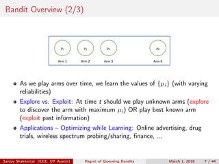 Bandit Overview (2/3)
μ1 μ2 μ3 μK
Arm	1 Arm	2 Arm	3 Arm	K
As we play arms over time, we learn the values of {µi } (with varying
reliabilities)
Explore vs. Exploit: At time t should we play unknown arms (explore
to discover the arm with maximum µi ) OR play best known arm
(exploit past information)
Applications – Optimizing while Learning: Online advertising, drug
trials, wireless spectrum probing/sharing, ﬁnance, ...
Sanjay Shakkottai (ECE, UT Austin) Regret of Queueing Bandits March 1, 2018 7 / 44
 