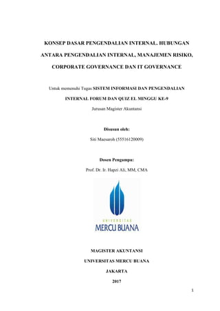 1
KONSEP DASAR PENGENDALIAN INTERNAL. HUBUNGAN
ANTARA PENGENDALIAN INTERNAL, MANAJEMEN RISIKO,
CORPORATE GOVERNANCE DAN IT GOVERNANCE
Untuk memenuhi Tugas SISTEM INFORMASI DAN PENGENDALIAN
INTERNAL FORUM DAN QUIZ EL MINGGU KE-9
Jurusan Magister Akuntansi
Disusun oleh:
Siti Maesaroh (55516120009)
Dosen Pengampu:
Prof. Dr. Ir. Hapzi Ali, MM, CMA
MAGISTER AKUNTANSI
UNIVERSITAS MERCU BUANA
JAKARTA
2017
 