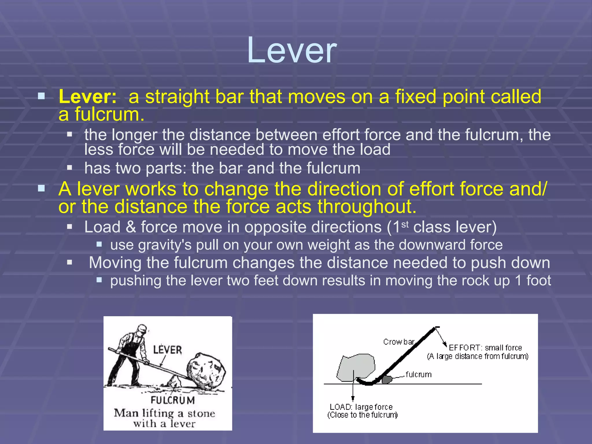 Lever  Lever:   a straight bar that moves on a fixed point called a fulcrum. the longer the distance between effort force and the fulcrum, the less force will be needed to move the load   has two parts: the bar and the fulcrum A lever works to change the direction of effort force and/or the distance the force acts throughout. Load & force move in opposite directions (1 st  class lever) use gravity's pull on your own weight as the downward force Moving the fulcrum changes the distance needed to push down pushing the lever two feet down results in moving the rock up 1 foot 