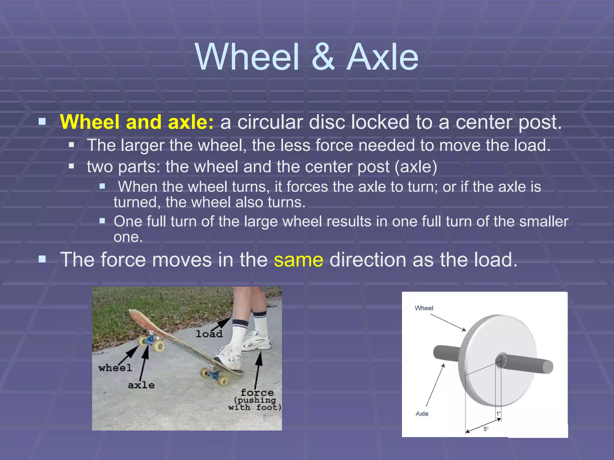 Wheel & Axle Wheel and axle:  a circular disc locked to a center post.   The larger the wheel, the less force needed to move the load. two parts: the wheel and the center post (axle) When the wheel turns, it forces the axle to turn; or if the axle is turned, the wheel also turns.  One full turn of the large wheel results in one full turn of the smaller one. The force moves in the  same  direction as the load.   