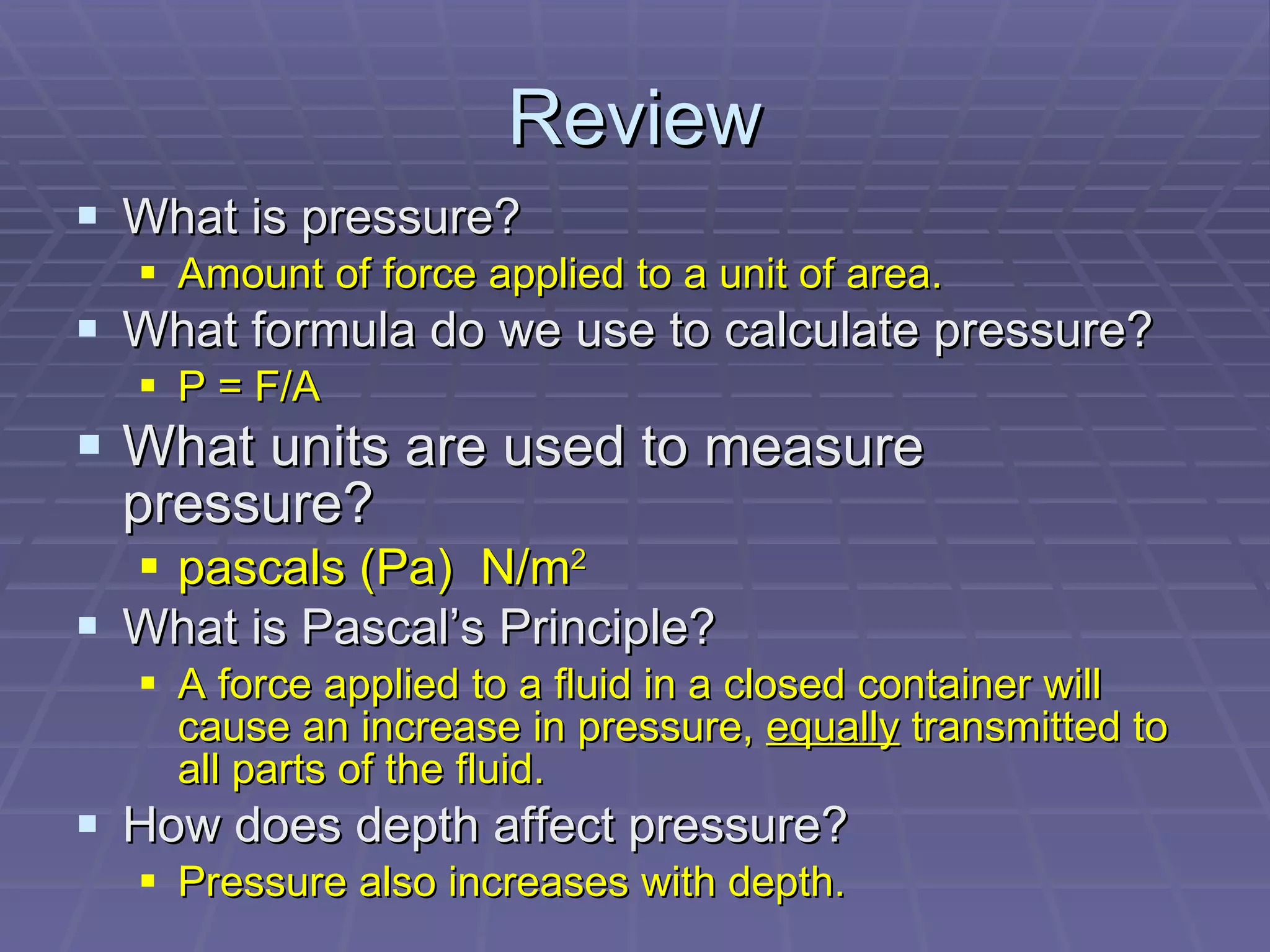 Review What is pressure? Amount of force applied to a unit of area.  What formula do we use to calculate pressure? P = F/A What units are used to measure pressure? pascals (Pa)  N/m 2 What is Pascal’s Principle? A force applied to a fluid in a closed container will cause an increase in pressure,  equally  transmitted to all parts of the fluid. How does depth affect pressure? Pressure also increases with depth. 