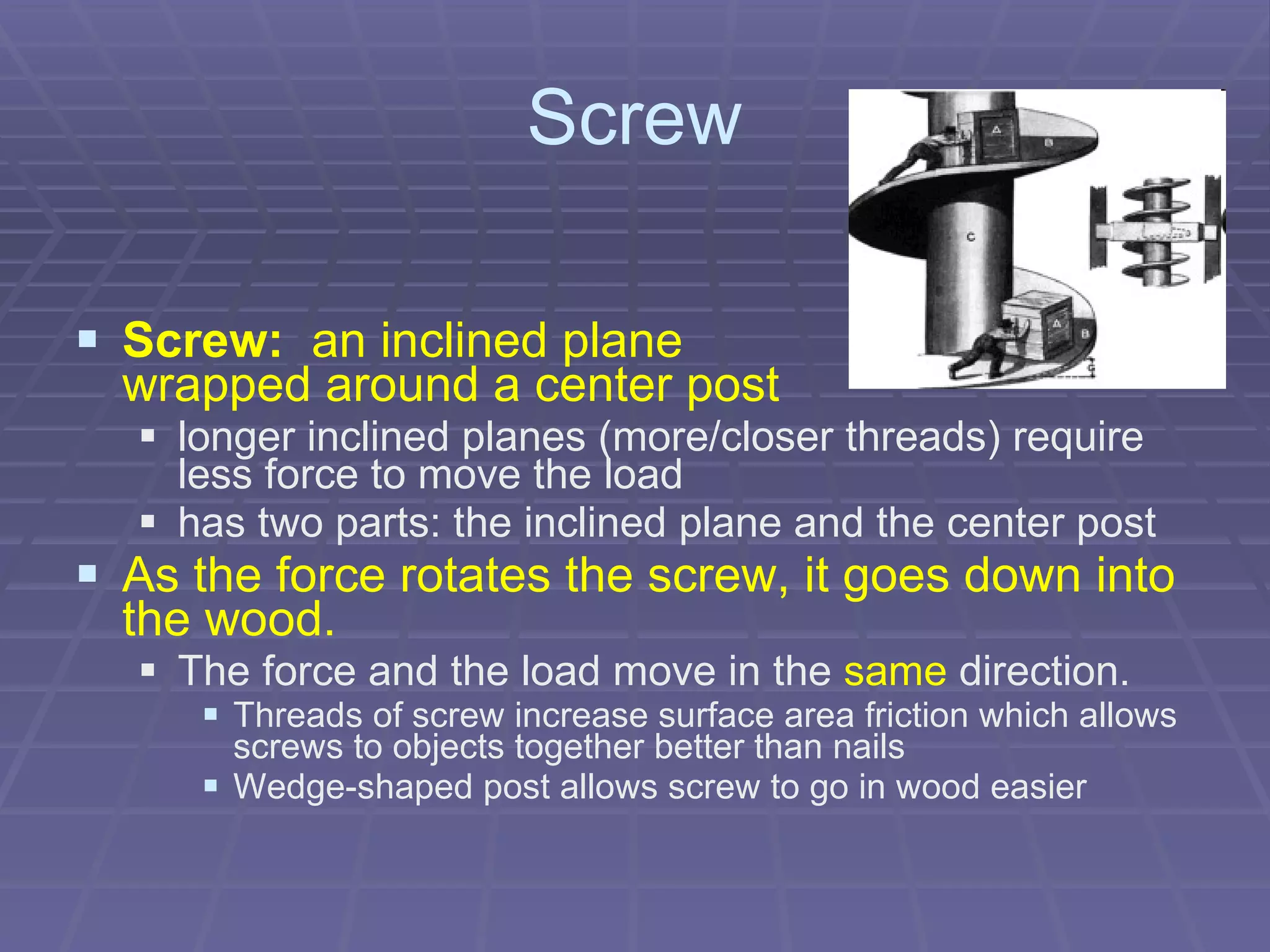 Screw Screw:   an inclined plane    wrapped around a center post longer inclined planes (more/closer threads) require less force to move the load  has two parts: the inclined plane and the center post   As the force rotates the screw, it goes down into the wood. The force and the load move in the  same  direction. Threads of screw increase surface area friction which allows screws to objects together better than nails  Wedge-shaped post allows screw to go in wood easier  