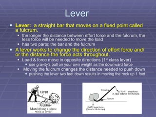 Lever  Lever:   a straight bar that moves on a fixed point called a fulcrum. the longer the distance between effort force and the fulcrum, the less force will be needed to move the load   has two parts: the bar and the fulcrum A lever works to change the direction of effort force and/or the distance the force acts throughout. Load & force move in opposite directions (1 st  class lever) use gravity's pull on your own weight as the downward force Moving the fulcrum changes the distance needed to push down pushing the lever two feet down results in moving the rock up 1 foot 