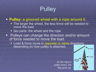 Pulley Pulley:  a grooved wheel with a rope around it. The larger the wheel, the less force will be needed to move the load. two parts: the wheel and the rope     Pulleys can change the direction and/or amount of force needed to move the load. Load & force move in  opposite or same  directions, depending on how pulley is attached.  As the rope is pulled down, the flag goes up. 