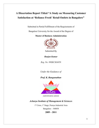 A Dissertation Report Titled “A Study on Measuring Customer
 Satisfaction at ‘Reliance Fresh’ Retail Outlets in Bangalore”


          Submitted in Partial Fulfillment of the Requirements of

           Bangalore University for the Award of the Degree of

                   Master of Business Administration




                                Submitted By

                               Ranjan Kumar

                          Reg. No: 09SKCMA059



                         Under the Guidance of

                         Prof. K. Ranganathan




                             EMPOWERING MINDS


            Acharya Institute of Management & Sciences
                  1st Cross, 1st Stage, Peenya Industrial Area
                             Bangalore – 560058
                                2009 – 2011

                                                                    1
 