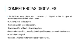 COMPETENCIAS DIGITALES 
o Estándares educativos en competencias digital sobre lo que el 
alumno debe de saber y ser capaz: 
-Creatividad e innovación. 
-Comunicación y colaboración. 
-Investigación y fluidez investigadora. 
-Pensamiento crítico, resolución de problemas y toma de decisiones. 
-Ciudadanía digital. 
-Funcionamiento de la tecnología y conceptos. 
 