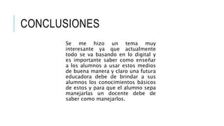 CONCLUSIONES 
Se me hizo un tema muy 
interesante ya que actualmente 
todo se va basando en lo digital y 
es importante saber como enseñar 
a los alumnos a usar estos medios 
de buena manera y claro una futura 
educadora debe de brindar a sus 
alumnos los conocimientos básicos 
de estos y para que el alumno sepa 
manejarlas un docente debe de 
saber como manejarlos. 
 