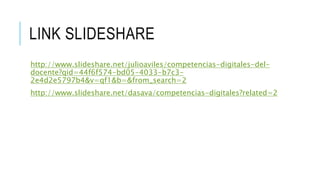 LINK SLIDESHARE 
http://www.slideshare.net/julioaviles/competencias-digitales-del-docente? 
qid=44f6f574-bd05-4033-b7c3- 
2e4d2e5797b4&v=qf1&b=&from_search=2 
http://www.slideshare.net/dasava/competencias-digitales?related=2 
 