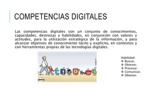COMPETENCIAS DIGITALES 
Las competencias digitales son un conjunto de conocimientos, 
capacidades, destrezas y habilidades, en conjunción con valores y 
actitudes, para la utilización estratégica de la información, y para 
alcanzar objetivos de conocimiento tácito y explícito, en contextos y 
con herramientas propias de las tecnologías digitales. 
Habilidad: 
 Buscar. 
 Obtener. 
 Procesar. 
 Comunicar. 
 Obtener. 
 