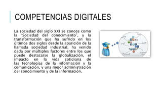 COMPETENCIAS DIGITALES 
La sociedad del siglo XXI se conoce como 
la “Sociedad del conocimiento”, y la 
transformación que ha sufrido en los 
últimos dos siglos desde la aparición de la 
llamada sociedad industrial, ha venido 
dada por múltiples factores entre los que 
puede destacarse la globalización, el 
impacto en la vida cotidiana de 
las tecnologías de la información y la 
comunicación, y una mejor administración 
del conocimiento y de la información. 
 