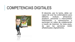 COMPETENCIAS DIGITALES 
El docente, por lo tanto, debe ser 
capaz de usar los ordenadores para 
obtener, evaluar, almacenar, 
producir, presentar e intercambiar 
información, y comunicarse y 
participar en redes de colaboración 
a través de Internet. Se trata pues, 
de que las personas estén 
alfabetizadas digitalmente. 
 