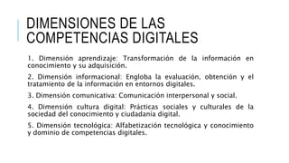 DIMENSIONES DE LAS 
COMPETENCIAS DIGITALES 
1. Dimensión aprendizaje: Transformación de la información en 
conocimiento y su adquisición. 
2. Dimensión informacional: Engloba la evaluación, obtención y el 
tratamiento de la información en entornos digitales. 
3. Dimensión comunicativa: Comunicación interpersonal y social. 
4. Dimensión cultura digital: Prácticas sociales y culturales de la 
sociedad del conocimiento y ciudadanía digital. 
5. Dimensión tecnológica: Alfabetización tecnológica y conocimiento 
y dominio de competencias digitales. 
 