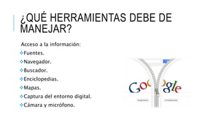 ¿QUÉ HERRAMIENTAS DEBE DE 
MANEJAR? 
Acceso a la información: 
Fuentes. 
Navegador. 
Buscador. 
Enciclopedias. 
Mapas. 
Captura del entorno digital. 
Cámara y micrófono. 
 