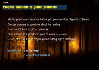 • Read Identify position and reasons that support points of view of global problems
• Speak Discuss answers to questions about the reading
Propose solutions to global problems
Give reasons to support your point of view { your position }
• Don’t stop! Be sure to recycle previous language & strategies
 