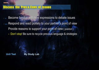 • Voc. Become familiar with new expressions to debate issues
• Speak Respond and react politely to your partner’s point of view
Provide reasons to support your point of view { position }
• Don’t stop! Be sure to recycle previous language & strategies
 