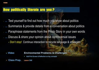 • Read Test yourself to find out how much you know about politics
• Listen Summarize & provide details from a conversation about politics
• Voc. Paraphrase statements from the Photo Story in your own words
• Speak Discuss & share your opinion about controversial issues
• Don’t stop! Continue interaction to recycle language & strategies
 