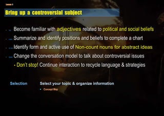 • Voc. Become familiar with adjectives related to political and social beliefs
• Listen Summarize and identify positions and beliefs to complete a chart
• Gr.mmr Identify form and active use of Non-count nouns for abstract ideas
• Speak Change the conversation model to talk about controversial issues
• Don’t stop! Continue interaction to recycle language & strategies
 