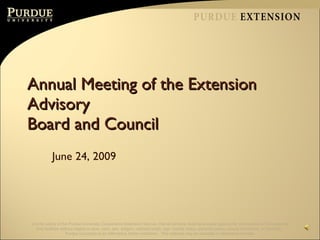 Annual Meeting of the Extension Advisory  Board and Council June 24, 2009 It is the policy of the Purdue University Cooperative Extension Service, that all persons shall have equal opportunity and access to the programs and facilities without regard to race, color, sex, religion, national origin, age, marital status, parental status, sexual orientation, or disability.  Purdue University is an Affirmative Action institution.  This material may be available in alternative formats. 