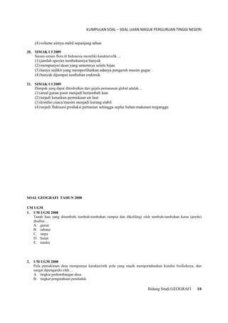 KUMPULAN SOAL – SOAL UJIAN MASUK PERGURUAN TINGGI NEGERI
Bidang Studi GEOGRAFI 10
(4)volume airnya stabil sepanjang tahun
20. SIMAK UI 2009
Secara umum flora di Indonesia memiliki karakterisfik ...
(1)jumlah spesies tumbuhannya banyak
(2)mempunyai daun yang umumnya selalu hijau
(3)hanya sedikit yang memperlihatkan adanya pengaruh musim gugur
(4)banyak dijumpai tumbuhan endemik
21. SIMAK UI 2009
Dampak yang dapat ditimbulkan dari gejala pemanasan global adalah ...
(1)areal gurun pasir menjadi bertambah luas
(2)terjadi kenaikan permukaan air laut
(3)kondisi cuaca/musim menjadi kurang stabil
(4)terjadi fluktuasi produksi pertanian sehingga suplai bahan makanan terganggu
SOAL GEOGRAFI TAHUN 2008
UM UGM
1. UM UGM 2008
Tanah luas yang ditumbuhi tumbuh-tumbuhan rumput dan dikelilingi oleh tumbuh-tumbuhan keras (perdu)
disebut…
A. gurun
B. sabana
C. stepa
D. hutan
E. tundra
2. UM UGM 2008
Pola pemukiman desa mempunyai karakteristik pola yang masih mempertahankan kondisi biofisiknya, dan
sangat dipengaruhi oleh…
A. tingkat perkembangan desa
B. tingkat pengetahuan penduduk
 