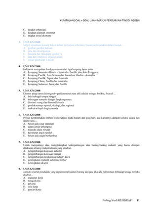 KUMPULAN SOAL – SOAL UJIAN MASUK PERGURUAN TINGGI NEGERI
Bidang Studi GEOGRAFI 11
C. tingkat urbanisasi
D. keadaan alamiah setempat
E. tingkat sosial ekonomi
3. UM UGM 2008
Model visualisasi konsep lokasi dalam penyajian informasi, biasanya dinyatakan dalam bentuk…
A. gambar-gambar lukisan
B. peta dan deskripsinya
C. rencana dan rancangan grafisnya
D. data dan informasi kejadian alam
E. uraian gambaran wilayah
4. UM UGM 2008
Indonesia merupakan hasil pertemuan dari tiga lempeng besar yaitu…
A. Lempeng Samudera Hindia – Australia, Pasifik, dan Asia Tenggara
B. Lempeng Pasifik, Asia Selatan dan Samudera Hindia – Australia
C. Lempeng Pasifik, Papua, dan Australia
D. Lempeng China, Pasifik,dan Australia
E. Lempeng Sulawesi, Jawa, dan Pasifik
5. UM UGM 2008
Elemen yang sama dalam geob=grafi menurut para ahli adalah sebagai berikut, kecuali…
A. buki sebagai tempat tinggal
B. hubungan manusia dangan lingkungannya
C. dimensi ruang dan dimensi historis
D. pendekatannya spasial, ekologi, dan regional
E. makna wilayah bagi manusia
6. UM UGM 2008
Proses pembentukan embun selalu terjadi pada malam dan pagi hari, ada kaitannya dangan kondisi cuaca dan
iklim yaitu…
A. belum ada sinar matahari
B. udara jenuh terlampaui
C. tekanan udara rendah
D. kecepatan angin rendah
E. belum ada angin berhembus
7. UM UGM 2008
Untuk mengurangi atau menghilangkan ketergantungan atas barang-barang industri yang harus diimpor
dilakukan strategi industrialisasi yang disebut..
A. pengembangan kawasan industri
B. pengembangan kawasan berikat
C. pengembangan lingkungan industri kecil
D. peningkatan industri substitusi impor
E. peningkatan ekspor
8. UM UGM 2008
Jumlah seluruh penduduk yang dapat memproduksi barang dan jasa jika ada permintaan terhadap tenaga mereka
disebut…
A. angkatan kerja
B. tenaga kerja
C. pekerja
D. usia kerja
E. pencari kerja
 