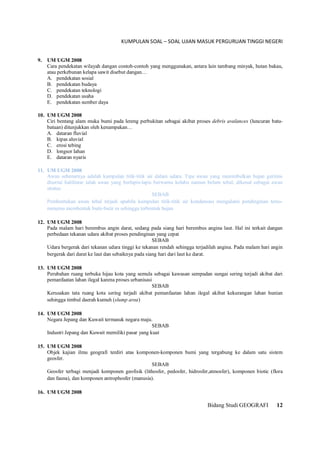 KUMPULAN SOAL – SOAL UJIAN MASUK PERGURUAN TINGGI NEGERI
Bidang Studi GEOGRAFI 12
9. UM UGM 2008
Cara pendekatan wilayah dangan contoh-contoh yang menggunakan, antara lain tambang minyak, hutan bakau,
atau perkebunan kelapa sawit disebut dangan…
A. pendekatan sosial
B. pendekatan budaya
C. pendekatan teknologi
D. pendekatan usaha
E. pendekatan sumber daya
10. UM UGM 2008
Ciri bentang alam muka bumi pada lereng perbukitan sebagai akibat proses debris avalances (luncuran batu-
batuan) ditunjukkan oleh kenampakan…
A. dataran fluvial
B. kipas aluvial
C. erosi tebing
D. longsor lahan
E. dataran nyaris
11. UM UGM 2008
Awan sebenarnya adalah kumpulan titik-titik air dalam udara. Tipe awan yang menimbulkan hujan gerimis
disertai halilintar ialah awan yang berlapis-lapis berwarna kelabu namun belum tebal, dikenal sebagai awan
stratus
SEBAB
Pembentukan awan tebal terjadi apabila kumpulan titik-titik air kondansasi mengalami pendinginan terus-
menerus membentuk butir-butir es sehingga terbentuk hujan
12. UM UGM 2008
Pada malam hari berembus angin darat, sedang pada siang hari berembus angina laut. Hal ini terkait dangan
perbedaan tekanan udara akibat proses pendinginan yang cepat
SEBAB
Udara bergerak dari tekanan udara tinggi ke tekanan rendah sehingga terjadilah angina. Pada malam hari angin
bergerak dari darat ke laut dan sebaiknya pada siang hari dari laut ke darat.
13. UM UGM 2008
Perubahan ruang terbuka hijau kota yang semula sebagai kawasan sempadan sungai sering terjadi akibat dari
pemanfaatan lahan ilegal karena proses urbanisasi
SEBAB
Kerusakan tata ruang kota sering terjadi akibat pemanfaatan lahan ilegal akibat kekurangan lahan hunian
sehingga timbul daerah kumuh (slump area)
14. UM UGM 2008
Negara Jepang dan Kuwait termasuk negara maju.
SEBAB
Industri Jepang dan Kuwait memiliki pasar yang kuat
15. UM UGM 2008
Objek kajian ilmu geografi terdiri atas komponen-komponen bumi yang tergabung ke dalam satu sistem
geosfer.
SEBAB
Geosfer terbagi menjadi komponen geofisik (lithosfer, pedosfer, hidrosfer,atmosfer), komponen biotic (flora
dan fauna), dan komponen antrophosfer (manusia).
16. UM UGM 2008
 