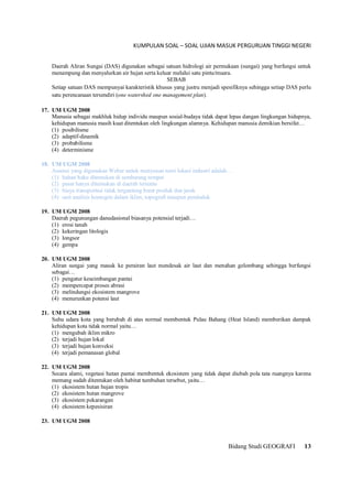KUMPULAN SOAL – SOAL UJIAN MASUK PERGURUAN TINGGI NEGERI
Bidang Studi GEOGRAFI 13
Daerah Aliran Sungai (DAS) digunakan sebagai satuan hidrologi air permukaan (sungai) yang berfungsi untuk
menampung dan menyalurkan air hujan serta keluar melalui satu pintu/muara.
SEBAB
Setiap satuan DAS mempunyai karakteristik khusus yang justru menjadi spesifiknya sehingga setiap DAS perlu
satu perencanaan tersendiri (one watershed one management plan).
17. UM UGM 2008
Manusia sebagai makhluk hidup individu maupun sosial-budaya tidak dapat lepas dangan lingkungan hidupnya,
kehidupan manusia masih kuat ditentukan oleh lingkungan alamnya. Kehidupan manusia demikian bersifat…
(1) posibilisme
(2) adaptif-dinamik
(3) probabilisme
(4) determinisme
18. UM UGM 2008
Asumsi yang digunakan Weber untuk menyusun teori lokasi industri adalah…
(1) bahan baku ditemukan di sembarang tempat
(2) pasar hanya ditemukan di daerah tertentu
(3) biaya transportasi tidak tergantung berat produk dan jarak
(4) unit analisis homogen dalam iklim, topografi maupun penduduk
19. UM UGM 2008
Daerah pegunungan danudasional biasanya potensial terjadi…
(1) erosi tanah
(2) kekeringan litologis
(3) longsor
(4) gempa
20. UM UGM 2008
Aliran sungai yang masuk ke perairan laut mendesak air laut dan menahan gelombang sehingga berfungsi
sebagai…
(1) pengatur keseimbangan pantai
(2) mempercepat proses abrasi
(3) melindungsi ekosistem mangrove
(4) menurunkan potensi laut
21. UM UGM 2008
Suhu udara kota yang berubah di atas normal membentuk Pulau Bahang (Heat Island) memberikan dampak
kehidupan kota tidak normal yaitu…
(1) mengubah iklim mikro
(2) terjadi hujan lokal
(3) terjadi hujan konveksi
(4) terjadi pemanasan global
22. UM UGM 2008
Secara alami, vegetasi hutan pantai membentuk ekosistem yang tidak dapat diubah pola tata ruangnya karena
memang sudah ditentukan oleh habitat tumbuhan tersebut, yaitu…
(1) ekosistem hutan hujan tropis
(2) ekosistem hutan mangrove
(3) ekosistem pekarangan
(4) ekosistem kepesisiran
23. UM UGM 2008
 