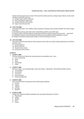 KUMPULAN SOAL – SOAL UJIAN MASUK PERGURUAN TINGGI NEGERI
Bidang Studi GEOGRAFI 14
Jepang termasuk negara maju di antara China dan Korea dalam posisinya sebagai negara industri, namun masih
mempunyai kelebihan dalam hal…
(1) sebagai negara industri elektronik
(2) daya saing dangan negara barat
(3) produksi industri otomotif dunia
(4) negara rawan bencana alam
24. UM UGM 2008
Kelemahan-kelemahan Teori Malthus dalam penjelasan imbangan antara jumlah penduduk dan bahan pangan
antara lain…
(1) ketidakpercayaannya pada tanah untuk menghasilkan produksi secara lebih cepat
(2) kepercayaannya pada kemungkinan pengurangan kelahiran melalui keluarga berencana oleh pemerintah
(3) ketidakpercayaannya pada kemampuan teknologi yang memudahkan dalam penghidupan manusia
(4) terdapat kemungkinan pengurangan kelahiran melalui pembanguan ekonomi
25. UM UGM 2008
Masyarakat pedesaan pada dasarnya telah mengenal model usaha tani terpadu sebagai pelaksanaan diversifikasi
pertanian, yaitu…
(1) agrosilvopastures
(2) agrosilvolisheries
(3) tanaman-hewan ternak
(4) penanaman hutan kembali
SNMPTN
1. SNMPTN 2008
Penulisan dengan huruf ghotik dan capital pada peta menunjukkan nama –nama
A. kota –kota penting
B. lautan
C. danau
D. pegunungan
E. sungai
2. SNMPTN 2008
Bersarnya angka ‘ rasio ketergantungan’ pada suatu Negara , dipengaruhi oleh jumlah penduduk menurut …
A. usia produktif
B. usia sekolah
C. usia kawin
D. status pekerjaan
E. besarnya penghasilan
3. SNMPTN 2008
Pada wilayah beriklim kering (gurun) akan terjadi gejala pelapukan
A. kimiawi
B. organic
C. mekanik
D. geologis
E. geografis
4. SNMPTN 2008
Stalagtit dan stalagmite adalah kenampakan alam yang dapat ditemukan di wilayah….
A. Pegunungan
B. Lipatan
C. Patahan
D. Karts
E. Esturia
 
